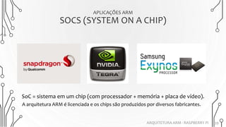 APLICAÇÕES ARM
SOCS (SYSTEM ON A CHIP)
39ARQUITETURA ARM - RASPBERRY PI
A arquitetura ARM é licenciada e os chips são produzidos por diversos fabricantes.
SoC = sistema em um chip (com processador + memória + placa de vídeo).
 