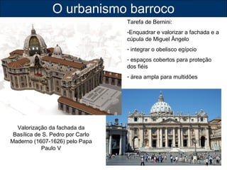 O urbanismo barroco 
Valorização da fachada da 
Basílica de S. Pedro por Carlo 
Maderno (1607-1626) pelo Papa 
Paulo V 
Tarefa de Bernini: 
-Enquadrar e valorizar a fachada e a 
cúpula de Miguel Ângelo 
- integrar o obelisco egípcio 
- espaços cobertos para proteção 
dos fiéis 
- área ampla para multidões 
 