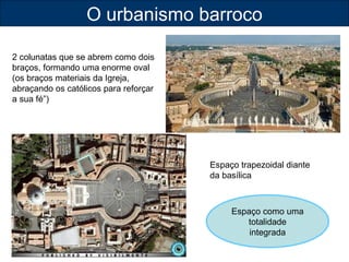O urbanismo barroco 
Espaço trapezoidal diante 
da basílica 
2 colunatas que se abrem como dois 
braços, formando uma enorme oval 
(os braços materiais da Igreja, 
abraçando os católicos para reforçar 
a sua fé”) 
Espaço como uma 
totalidade 
integrada 
 