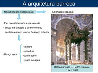 A arquitetura barroca 
Nova linguagem decorativa Libertação espacial 
-Fim da estaticidade e da simetria 
- busca da fantasia e do movimento 
- antítese espaço interior / espaço exterior 
Aliança com 
Baldaquino de S. Pedro, Bernini, 
1624-1633 
- pintura 
- escultura 
- jardinagem 
- jogos de água 
 