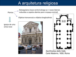 Plantas 
Igrejas de uma 
única nave 
A arquitetura religiosa 
Retangulares (nave central alonga-se + naves laterais 
reduzidas a capelas abertas para o espaço central) 
Elíptico-transversais e elíptico-longitudinais 
Sant'Andrea della Valle, 
Carlo Maderno, 1650, Roma 
 