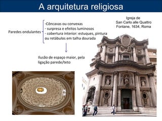 A arquitetura religiosa 
Paredes ondulantes 
-Côncavas ou convexas 
- surpresa e efeitos luminosos 
- cobertura interior: estuques, pintura 
ou retábulos em talha dourada 
Ilusão de espaço maior, pela 
ligação parede/teto 
Igreja de 
San Carlo alle Quattro 
Fontane, 1634, Roma 
 
