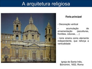 A arquitetura religiosa 
Porta principal 
- Decoração vertical 
- acumulação de 
ornamentação (esculturas, 
frontões, colunas, …) 
- torre sineira como elemento 
independente, que reforça a 
verticalidade 
Igreja de Santa Inês, 
Borromini, 1652, Roma 
 