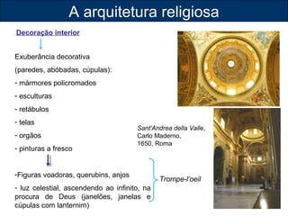 A arquitetura religiosa 
Decoração interior 
Exuberância decorativa 
(paredes, abóbadas, cúpulas): 
- mármores policromados 
- esculturas 
- retábulos 
- telas 
- orgãos 
- pinturas a fresco 
Sant'Andrea della Valle, 
Carlo Maderno, 
1650, Roma 
-Figuras voadoras, querubins, anjos 
- luz celestial, ascendendo ao infinito, na 
procura de Deus (janelões, janelas e 
cúpulas com lanternim) 
Trompe-l’oeil 
 