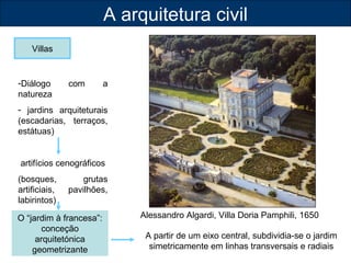 A arquitetura civil 
Villas 
Alessandro Algardi, Villa Doria Pamphili, 1650 
-Diálogo com a 
natureza 
- jardins arquiteturais 
(escadarias, terraços, 
estátuas) 
artifícios cenográficos 
(bosques, grutas 
artificiais, pavilhões, 
labirintos) 
O “jardim à francesa”: 
conceção 
arquitetónica 
geometrizante 
A partir de um eixo central, subdividia-se o jardim 
simetricamente em linhas transversais e radiais 
 