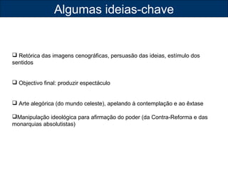Algumas ideias-chave 
 Retórica das imagens cenográficas, persuasão das ideias, estímulo dos 
sentidos 
 Objectivo final: produzir espectáculo 
 Arte alegórica (do mundo celeste), apelando à contemplação e ao êxtase 
Manipulação ideológica para afirmação do poder (da Contra-Reforma e das 
monarquias absolutistas) 
 