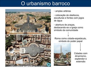 O urbanismo barroco 
- amplas artérias 
- colocação de obeliscos, 
esculturas e fontes com jogos 
de água 
- abertura de praças, 
destacando-se a igreja como 
símbolo da comunidade 
Roma como cidade-espetáculo, 
símbolo do poder papal 
Cidades com 
dinamismo, 
esplendor e 
extensão 
 