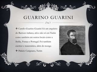 GUARINO GUARINI
 Camilo-Guarino Guarini foi um arquiteto
do Barroco italiano, ativo não só em Turim
como também em outros locais como a
Sicília, França e Portugal. Foi também
escritor e matemático, além de monge.
 Palácio Carignano, Turim
 