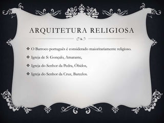 ARQUITETURA RELIGIOSA
 O Barroco português é considerado maioritariamente religioso.
 Igreja de S: Gonçalo, Amarante,
 Igreja do Senhor da Pedra, Óbidos,
 Igreja do Senhor da Cruz, Barcelos.
 