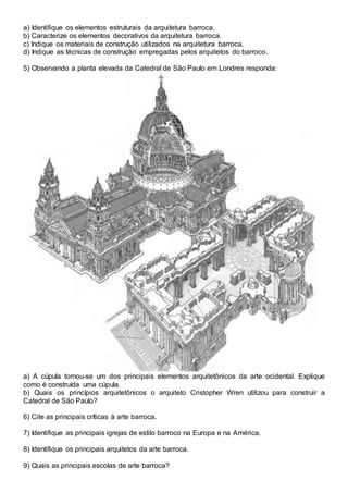 a) Identifique os elementos estruturais da arquitetura barroca.
b) Caracterize os elementos decorativos da arquitetura barroca.
c) Indique os materiais de construção utilizados na arquitetura barroca.
d) Indique as técnicas de construção empregadas pelos arquitetos do barroco.
5) Observando a planta elevada da Catedral de São Paulo em Londres responda:
a) A cúpula tornou-se um dos principais elementos arquitetônicos da arte ocidental. Explique
como é construída uma cúpula.
b) Quais os princípios arquitetônicos o arquiteto Cristopher Wren utilizou para construir a
Catedral de São Paulo?
6) Cite as principais críticas à arte barroca.
7) Identifique as principais igrejas de estilo barroco na Europa e na América.
8) Identifique os principais arquitetos da arte barroca.
9) Quais as principais escolas de arte barroca?
 