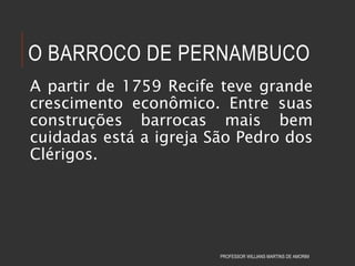 O BARROCO DE PERNAMBUCO
A partir de 1759 Recife teve grande
crescimento econômico. Entre suas
construções barrocas mais bem
cuidadas está a igreja São Pedro dos
Clérigos.
PROFESSOR WILLIANS MARTINS DE AMORIM
 