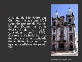 A igreja de São Pedro dos
Clérigos, iniciada em 1728
segundo projeto de Manuel
Ferreira Jàcome, as obras
dessa igreja só foram
concluídas em 1782.
Observe a fachada barroca
de pedra e a verticalidade
do edifício, incomum nas
igrejas brasileiras do século
XVIII.
PROFESSOR WILLIANS MARTINS DE AMORIM
 