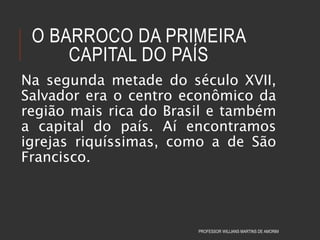 O BARROCO DA PRIMEIRA
CAPITAL DO PAÍS
Na segunda metade do século XVII,
Salvador era o centro econômico da
região mais rica do Brasil e também
a capital do país. Aí encontramos
igrejas riquíssimas, como a de São
Francisco.
PROFESSOR WILLIANS MARTINS DE AMORIM
 