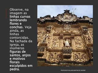 Observe, na
imagem as
linhas curvas
lembrando
flores e
conchas. Veja
ainda, as
linhas
contorcidas.
Na fachada da
igreja, as
inúmeras
figuras de
santos, anjos
e motivos
florais
esculpidos em
pedra. PROFESSOR WILLIANS MARTINS DE AMORIM
 