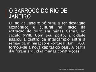 O BARROCO DO RIO DE
JANEIRO
O Rio de Janeiro só viria a ter destaque
econômico e cultural no início da
extração do ouro em minas Gerais, no
século XVIII. Com seu porto, a cidade
passou a centro de intercâmbio entre a
região da mineração e Portugal. Em 1763,
tornou-se a nova capital do país. A partir
daí foram erguidas muitas construções.
PROFESSOR WILLIANS MARTINS DE AMORIM
 