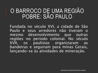 O BARROCO DE UMA REGIÃO
POBRE: SÃO PAULO
Fundada no século XVI, a cidade de São
Paulo e seus arredores não tiveram o
mesmo desenvolvimento que outras
regiões no período colonial. No século
XVII, os paulistas organizaram as
bandeiras e seguiram para minas Gerais,
lançando-se às atividades de mineração.
PROFESSOR WILLIANS MARTINS DE AMORIM
 