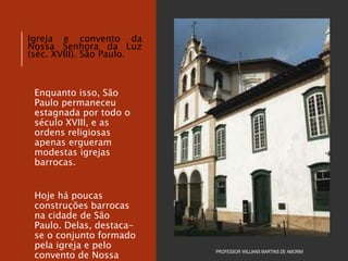 Enquanto isso, São
Paulo permaneceu
estagnada por todo o
século XVIII, e as
ordens religiosas
apenas ergueram
modestas igrejas
barrocas.
Hoje há poucas
construções barrocas
na cidade de São
Paulo. Delas, destaca-
se o conjunto formado
pela igreja e pelo
convento de Nossa
PROFESSOR WILLIANS MARTINS DE AMORIM
Igreja e convento da
Nossa Senhora da Luz
(séc. XVIII). São Paulo.
 