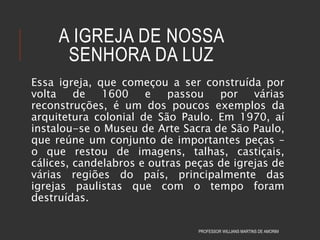 A IGREJA DE NOSSA
SENHORA DA LUZ
Essa igreja, que começou a ser construída por
volta de 1600 e passou por várias
reconstruções, é um dos poucos exemplos da
arquitetura colonial de São Paulo. Em 1970, aí
instalou-se o Museu de Arte Sacra de São Paulo,
que reúne um conjunto de importantes peças –
o que restou de imagens, talhas, castiçais,
cálices, candelabros e outras peças de igrejas de
várias regiões do país, principalmente das
igrejas paulistas que com o tempo foram
destruídas.
PROFESSOR WILLIANS MARTINS DE AMORIM
 
