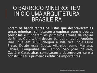 O BARROCO MINEIRO: TEM
INÍCIO UMA ARQUITETURA
BRASILEIRA
Foram os bandeirantes paulistas que desbravaram as
terras mineiras, começaram a explorar ouro e pedras
preciosas e fundaram os primeiros arraias da região
de Minas Gerais. Um desses bandeirantes foi Antônio
Dias, que em 1698 chegou a Vila rica, hoje Ouro
Preto. Desde essa época, vilarejos como Mariana,
Sabará, Congonhas do Campo, São João del-Rei,
Caeté e Catas altas começaram a desenvolver-se e a
construir seus primeiros edifícios importantes.
PROFESSOR WILLIANS MARTINS DE AMORIM
 