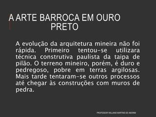 A ARTE BARROCA EM OURO
PRETO
A evolução da arquitetura mineira não foi
rápida. Primeiro tentou-se utilizara
técnica construtiva paulista da taipa de
pilão. O terreno mineiro, porém, é duro e
pedregoso, pobre em terras argilosas.
Mais tarde tentaram-se outros processos
até chegar às construções com muros de
pedra.
PROFESSOR WILLIANS MARTINS DE AMORIM
 