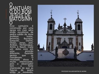O
SANTUÁRI
O DO BOM
JESUS DE
MATOSINH
OEsse santuário é
construído por uma
igreja em cujo adro
estão esculturas de
pedra-sabão de doze
profetas: Isaías,
Jeremias, Baruque,
Ezequiel, Daniel,
Oséas, Jonas, Joel,
Andias, Herbacuque,
Amós e Naum. Cada
um deles está em
uma posição
diferente, fazendo
gestos que se
coordenam. O
resultado disso é
muito interessante,
pois o observador
tem a forte
impressão de que as
figuras de pedra
estão se movendo,
PROFESSOR WILLIANS MARTINS DE AMORIM
 
