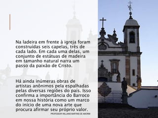 Na ladeira em frente à igreja foram
construídas seis capelas, três de
cada lado. Em cada uma delas, um
conjunto de estátuas de madeira
em tamanho natural narra um
passo da paixão de Cristo.
Há ainda inúmeras obras de
artistas anônimos pela espalhadas
pelas diversas regiões do país. Isso
confirma a importância do Barroco
em nossa história como um marco
do início de uma nova arte que
procura afirmar seu próprio valor.
PROFESSOR WILLIANS MARTINS DE AMORIM
 