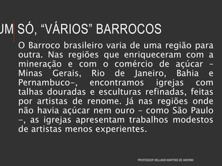 UM SÓ, “VÁRIOS” BARROCOS
O Barroco brasileiro varia de uma região para
outra. Nas regiões que enriqueceram com a
mineração e com o comércio de açúcar –
Minas Gerais, Rio de Janeiro, Bahia e
Pernambuco-, encontramos igrejas com
talhas douradas e esculturas refinadas, feitas
por artistas de renome. Já nas regiões onde
não havia açúcar nem ouro – como São Paulo
-, as igrejas apresentam trabalhos modestos
de artistas menos experientes.
PROFESSOR WILLIANS MARTINS DE AMORIM
 