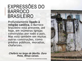 EXPRESSÕES DO
BARROCO
BRASILEIRO
Profundamente ligado à
religião católica, o Barroco
brasileiro está presente, até
hoje, em inúmeras igrejas
construídas por todo o país.
Mas está também em muitas
outras construções, como
prédios públicos, moradias,
chafarizes.
PROFESSOR WILLIANS MARTINS DE AMORIM
Chafariz no largo de Marília. Ouro
Preto, Minas Gerais.
 