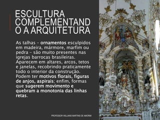 ESCULTURA
COMPLEMENTAND
O A ARQUITETURA
As talhas – ornamentos esculpidos
em madeira, mármore, marfim ou
pedra – são muito presentes nas
igrejas barrocas brasileiras.
Aparecem em altares, arcos, tetos
e janelas, recobrindo praticamente
todo o interior da construção.
Podem ter motivos florais, figuras
de anjos, aspirais; enfim, formas
que sugerem movimento e
quebram a monotonia das linhas
retas.
PROFESSOR WILLIANS MARTINS DE AMORIM
 
