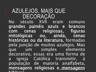 AZULEJOS, MAIS QUE
DECORAÇÃO
No século XVII eram comuns
grandes painéis azuis e brancos
com cenas religiosas, figuras
mitológicas ou, ainda, cenas
históricas ou da literatura, formadas
pela junção de muitos azulejos. Mas
que um simples elemento
decorativo, essas era uma forma de
a igreja Católica transmitir, à
população de maioria analfabeta,
mensagens religiosas e mensagensPROFESSOR WILLIANS MARTINS DE AMORIM
 