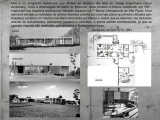 Mas é no programa residencial que Bratke se destaca. Ao lado do colega engenheiro Oscar
Americano, inicia a urbanização do bairro do Morumbi, onde constrói a própria residência, em 1951,
marco em sua trajetória profissional, menção especial na 1ª Bienal Internacional de São Paulo. Uma
estrutura simples e modulada de pilares esbeltos coberta por uma laje plana (a primeira utilizada pelo
arquiteto) constitui um volume prismático articulado por cheios e vazios que se alternam nas fachadas
através de fechamentos, elementos vazados e varandas. A planta admite reordenações, já que as
paredes internas são resolvidas com armários e fechamentos leves.
CASA DO ARQUITETO 1951
croqui

execução

planta
conclusão

 