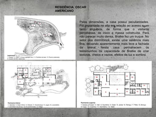 RESIDÊNCIA OSCAR
AMERICANO

Pelas dimensões, a casa possui peculiaridades.
Foi implantada no alto em relação ao acesso e um
tanto angulada, de forma que o visitante
percebesse, de inicio a massa construída. Para
não parecer muito densa, Bratke fez um truque. No
setor dos dormitórios, existe uma saliência mais
fina, deixando aparentemente mais leve a fachada
da lateral. Nesta casa permanecem os
testemunhos da capacidade de Bratke de criar
texturas, cheios e vazios, efeitos de luz e sombra.

 