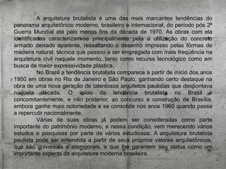 A arquitetura brutalista é uma das mais marcantes tendências do
panorama arquitetônico moderno, brasileiro e internacional, do período pós 2ª
Guerra Mundial até pelo menos fins da década de 1970. As obras com ela
identificadas caracterizam-se principalmente pela a utilização do concreto
armado deixado aparente, ressaltando o desenho impresso pelas fôrmas de
madeira natural, técnica que passou a ser empregada com mais freqüência na
arquitetura civil naquele momento, tanto como recurso tecnológico como em
busca de maior expressividade plástica.
No Brasil a tendência brutalista comparece a partir de início dos anos
1950 em obras no Rio de Janeiro e São Paulo, ganhando certo destaque na
obra de uma nova geração de talentosos arquitetos paulistas que despontava
naquela década. O início da tendência brutalista no Brasil é
concomitantemente, e não posterior, ao concurso e construção de Brasília,
embora ganhe mais notoriedade e se consolide nos anos 1960 quando passa
a repercutir nacionalmente.
Várias de suas obras já podem ser consideradas como parte
importante do patrimônio moderno, e nessa condição, vem merecendo vários
estudos e pesquisas por parte de vários estudiosos. A arquitetura brutalista
paulista pode ser entendida a partir de seus próprios valores arquitetônicos,
que são universais e atemporais, e que lhe garantem seu status como um
importante aspecto da arquitetura moderna brasileira.

 