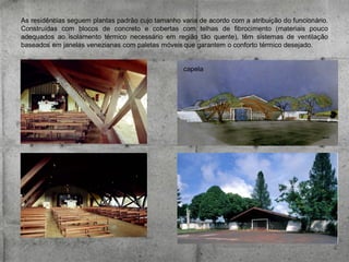 As residências seguem plantas padrão cujo tamanho varia de acordo com a atribuição do funcionário.
Construídas com blocos de concreto e cobertas com telhas de fibrocimento (materiais pouco
adequados ao isolamento térmico necessário em região tão quente), têm sistemas de ventilação
baseados em janelas venezianas com paletas móveis que garantem o conforto térmico desejado.

capela

 