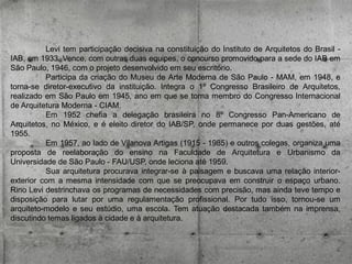 Levi tem participação decisiva na constituição do Instituto de Arquitetos do Brasil IAB, em 1933. Vence, com outras duas equipes, o concurso promovido para a sede do IAB em
São Paulo, 1946, com o projeto desenvolvido em seu escritório.
Participa da criação do Museu de Arte Moderna de São Paulo - MAM, em 1948, e
torna-se diretor-executivo da instituição. Integra o 1º Congresso Brasileiro de Arquitetos,
realizado em São Paulo em 1945, ano em que se torna membro do Congresso Internacional
de Arquitetura Moderna - CIAM.
Em 1952 chefia a delegação brasileira no 8º Congresso Pan-Americano de
Arquitetos, no México, e é eleito diretor do IAB/SP, onde permanece por duas gestões, até
1955.
Em 1957, ao lado de Vilanova Artigas (1915 - 1985) e outros colegas, organiza uma
proposta de reelaboração do ensino na Faculdade de Arquitetura e Urbanismo da
Universidade de São Paulo - FAU/USP, onde leciona até 1959.
Sua arquitetura procurava integrar-se à paisagem e buscava uma relação interiorexterior com a mesma intensidade com que se preocupava em construir o espaço urbano.
Rino Levi destrinchava os programas de necessidades com precisão, mas ainda teve tempo e
disposição para lutar por uma regulamentação profissional. Por tudo isso, tornou-se um
arquiteto-modelo e seu estúdio, uma escola. Tem atuação destacada também na imprensa,
discutindo temas ligados à cidade e à arquitetura.

 