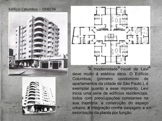 Edifício Columbus – 1930/34

A modernidade inicial de Levi
deve muito à estética déco. O Edifício
Columbus, (primeiro condomínio de
apartamentos da cidade de São Paulo ), é
exemplar quanto a esse momento. Levi
inicia uma série de edifícios residenciais,
todos com preocupações constantes na
sua trajetória: a construção do espaço
urbano, a integração com a paisagem e a
setorização da planta por função.

 
