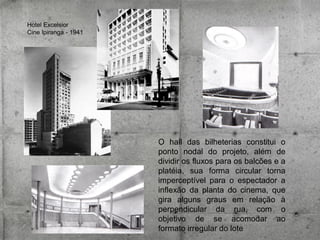 Hotel Excelsior
Cine Ipiranga - 1941

O hall das bilheterias constitui o
ponto nodal do projeto, além de
dividir os fluxos para os balcões e a
platéia, sua forma circular torna
imperceptível para o espectador a
inflexão da planta do cinema, que
gira alguns graus em relação à
perpendicular da rua, com o
objetivo de se acomodar ao
formato irregular do lote

 