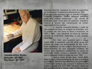 Oswaldo Arthur Bratke
Botucatu - SP 1907
São Paulo - SP 1997

Arquiteto urbanista. Ingressou no curso de engenharia
da Universidade Presbiteriana Mackenzie em 1926.
É um dos mais discretos entre os grandes arquitetos
modernos brasileiros. Obteve destaque sobretudo
pelos seus projetos residenciais - que, através de
pesquisas sobre novos tipos de cobertura, esquadria,
material e técnica não convencional, se tornam
exemplos máximos na área .
O arquiteto consolida também, a partir de
uma experiência ímpar no coração da Amazônia, com
os projetos das vilas Serra do Navio e Amazonas, de
1955 a 1960 - uma referência na busca de soluções
urbanas e construtivas adequadas a uma situação
específica.
Em 1933, abre escritório com o colega
Carlos Botti, a sociedade com lhe rende quase 500
projetos de casas nos bairros-jardim de São Paulo.
Essa experiência, se não chega a lhe proporcionar o
desenvolvimento de uma linguagem moderna, lhe
fornece uma experiência fundamental no campo da
construção. Bratke começa a despertar seu trabalho
para a linguagem moderna ainda nos anos 1940.
Após a morte de seu sócio, Carlos Botti,
deixa de lado o acompanhamento da obra e se dedica
aos projetos. Desenha alguns edifícios que prenunciam
o vocabulário moderno que incorpora e reelabora com
maestria a partir dos anos 1950, sobretudo depois de
sua visita aos Estados Unidos, onde conhece as obras

 