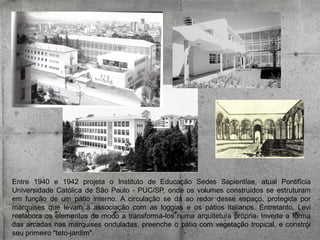 Entre 1940 e 1942 projeta o Instituto de Educação Sedes Sapientiae, atual Pontifícia
Universidade Católica de São Paulo - PUC/SP, onde os volumes construídos se estruturam
em função de um pátio interno. A circulação se dá ao redor desse espaço, protegida por
marquises que levam à associação com as loggias e os pátios italianos. Entretanto, Levi
reelabora os elementos de modo a transformá-los numa arquitetura própria. Inverte a forma
das arcadas nas marquises onduladas, preenche o pátio com vegetação tropical, e constrói
seu primeiro "teto-jardim".

 