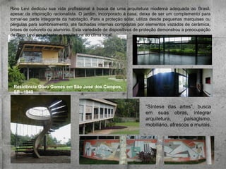 Rino Levi dedicou sua vida profissional à busca de uma arquitetura moderna adequada ao Brasil,
apesar da inspiração racionalista. O jardim, incorporado à casa, deixa de ser um complemento para
tornar-se parte integrante da habitação. Para a proteção solar, utiliza desde pequenas marquises ou
pérgulas para sombreamento, até fachadas internas compostas por elementos vazados de cerâmica,
brises de concreto ou alumínio. Esta variedade de dispositivos de proteção demonstrou a preocupação
de Rino Levi em adaptar a arquitetura ao clima local.

Residência Olivo Gomes em São José dos Campos,
SP - 1949

“Síntese das artes”, busca
em suas obras, integrar
arquitetura,
paisagismo,
mobiliário, afrescos e murais.

 