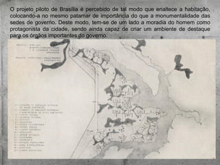O projeto piloto de Brasília é percebido de tal modo que enaltece a habitação,
colocando-a no mesmo patamar de importância do que a monumentalidade das
sedes de governo. Deste modo, tem-se de um lado a moradia do homem como
protagonista da cidade, sendo ainda capaz de criar um ambiente de destaque
para os órgãos importantes do governo.

 