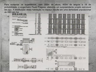 Para sustentar os superblocos, com 300m de altura, 400m de largura e 18 de
profundidade, o engenheiro Paulo Fragoso, elaborou um surpreendente projeto estrutural
em aço. A distribuição desta habitação no espaço resulta em uma densidade populacional
de 288 hab./há.

 