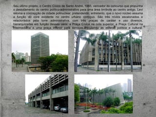 Seu último projeto, o Centro Cívico de Santo André, 1965, vencedor do concurso que propunha
o deslocamento do centro político-administrativo para uma área limítrofe ao centro antigo, Levi
retoma a concepção de cidade polinuclear, pretendendo, entretanto, que o novo núcleo assuma
a função do core existente no centro urbano contíguo. São três níveis escalonados e
relacionados pela torre administrativa, com três praças de caráter e uso diversos,
hierarquizadas em função desses usos: a Praça Cívica na cota superior, a Praça Cultural na
intermediária e uma praça inferior para serviços,articulando as esferas política e cultural.

 