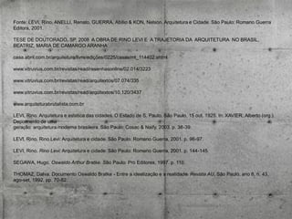 Fonte: LEVI, Rino, ANELLI, Renato, GUERRA, Abílio & KON, Nelson. Arquitetura e Cidade. São Paulo: Romano Guerra
Editora, 2001.
TESE DE DOUTORADO, SP, 2008 A OBRA DE RINO LEVI E A TRAJETORIA DA ARQUITETURA NO BRASIL,
BEATRIZ, MARIA DE CAMARGO ARANHA
casa.abril.com.br/arquitetura/livre/edições/0225/casas/mt_114402.shtml
www.vitruvius.com.br/revistas/read/resenhasonline/02.014/3223
www.vitruvius.com.br/revistas/read/arquitextos/07.074/335
www.vitruvius.com.br/revistas/read/arquitextos/10.120/3437
www.arquiteturabrutalista.com.br
LEVI, Rino. Arquitetura e estética das cidades. O Estado de S. Paulo, São Paulo, 15 out. 1925. In: XAVIER, Alberto (org.).
Depoimento de uma
geração: arquitetura moderna brasileira. São Paulo: Cosac & Naify, 2003. p. 38-39.

LEVI, Rino. Rino Levi: Arquitetura e cidade. São Paulo: Romano Guerra, 2001. p. 96-97.
LEVI, Rino. Rino Levi: Arquitetura e cidade. São Paulo: Romano Guerra, 2001. p. 144-145.

SEGAWA, Hugo. Oswaldo Arthur Bratke. São Paulo: Pro Editores, 1997. p. 110.
THOMAZ, Dalva. Documento Oswaldo Bratke - Entre a idealização e a realidade. Revista AU, São Paulo, ano 8, n. 43,
ago-set, 1992, pp. 70-82.

 