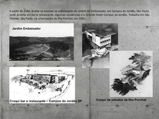 A partir de 1940, Bratke se envolve na urbanização do Jardim do Embaixador, em Campos do Jordão, São Paulo,
onde projeta um bar e restaurante, algumas residências e o Grande Hotel Campos do Jordão. Trabalha em São
Vicente, São Paulo, na urbanização da Ilha Porchat, em 1942.
Jardim Embaixador

Croqui bar e restaurante – Campos do Jordão SP

Croqui de estudos da Ilha Porchat

 