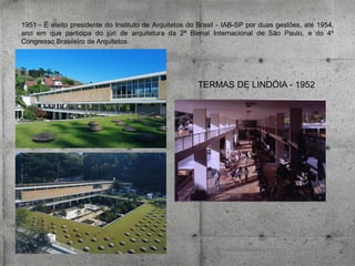 1951 - É eleito presidente do Instituto de Arquitetos do Brasil - IAB-SP por duas gestões, até 1954,
ano em que participa do júri de arquitetura da 2ª Bienal Internacional de São Paulo, e do 4º
Congresso Brasileiro de Arquitetos.

TERMAS DE LINDÓIA - 1952

 