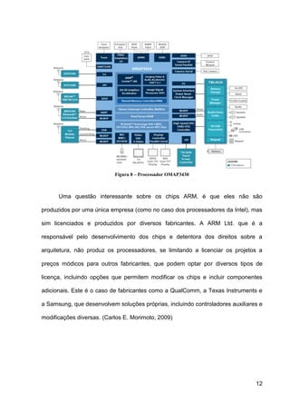 Figura 8 – Processador OMAP3430



      Uma questão interessante sobre os chips ARM, é que eles não são

produzidos por uma única empresa (como no caso dos processadores da Intel), mas

sim licenciados e produzidos por diversos fabricantes. A ARM Ltd. que é a

responsável pelo desenvolvimento dos chips e detentora dos direitos sobre a

arquitetura, não produz os processadores, se limitando a licenciar os projetos a

preços módicos para outros fabricantes, que podem optar por diversos tipos de

licença, incluindo opções que permitem modificar os chips e incluir componentes

adicionais. Este é o caso de fabricantes como a QualComm, a Texas Instruments e

a Samsung, que desenvolvem soluções próprias, incluindo controladores auxiliares e

modificações diversas. (Carlos E. Morimoto, 2009)




                                                                               12
 