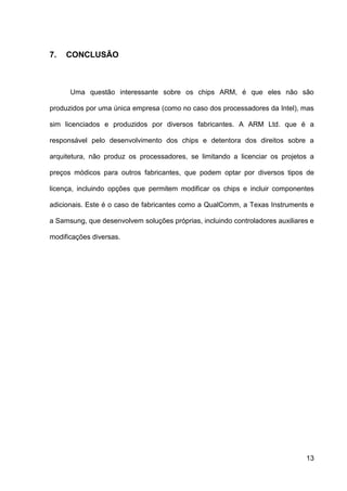 7.   CONCLUSÃO



      Uma questão interessante sobre os chips ARM, é que eles não são

produzidos por uma única empresa (como no caso dos processadores da Intel), mas

sim licenciados e produzidos por diversos fabricantes. A ARM Ltd. que é a

responsável pelo desenvolvimento dos chips e detentora dos direitos sobre a

arquitetura, não produz os processadores, se limitando a licenciar os projetos a

preços módicos para outros fabricantes, que podem optar por diversos tipos de

licença, incluindo opções que permitem modificar os chips e incluir componentes

adicionais. Este é o caso de fabricantes como a QualComm, a Texas Instruments e

a Samsung, que desenvolvem soluções próprias, incluindo controladores auxiliares e

modificações diversas.




                                                                               13
 