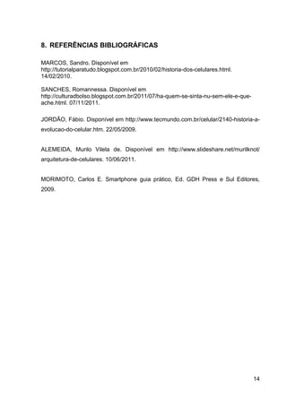 8. REFERÊNCIAS BIBLIOGRÁFICAS

MARCOS, Sandro. Disponível em
http://tutorialparatudo.blogspot.com.br/2010/02/historia-dos-celulares.html.
14/02/2010.

SANCHES, Romannessa. Disponível em
http://culturadbolso.blogspot.com.br/2011/07/ha-quem-se-sinta-nu-sem-ele-e-que-
ache.html. 07/11/2011.

JORDÃO, Fábio. Disponível em http://www.tecmundo.com.br/celular/2140-historia-a-
evolucao-do-celular.htm. 22/05/2009.


ALEMEIDA, Murilo Vilela de. Disponível em http://www.slideshare.net/murilknot/
arquitetura-de-celulares. 10/06/2011.


MORIMOTO, Carlos E. Smartphone guia prático, Ed. GDH Press e Sul Editores,
2009.




                                                                                  14
 