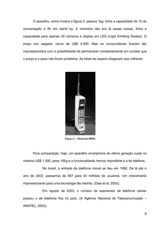 O aparelho, como mostra a figura 2, pesava 1kg, tinha a capacidade de 1h de

conversação e 8h em stand by. A memória não era lá essas coisas, tinha a

capacidade para apenas 30 números e display em LED (Light Emitting Diodes). O

preço era salgado, cerca de U$$ 4.000. Mas os consumidores ficaram tão

impressionados com a possibilidade de permanecer constantemente em contato que

o preço e o peso não foram problema. As listas de espera chegavam aos milhares.




                             Figura 2 - Motorola 8000x




      Para comparação, hoje, um aparelho smartphone de última geração custa no

máximo U$$ 1.000, pesa 100g e a funcionalidade menos importânte é a de telefone.

             No brasil, a entrada da telefonia móvel se deu em 1990. De lá até o

ano de 2003, passamos de 667 para 43 milhões de usuários. Um crescimento

impressionante para uma tecnologia tão restrita. (Dias et al, 2002).

             Em agosto de 2003, o número de assinantes de telefonia celular

passou o de telefonia fixa no país. (A Agência Nacional de Telecomunicação –

ANATEL, 2003).

                                                                                  6
 